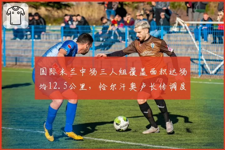 国际米兰中场三人组覆盖面积达场均12.5公里,恰尔汗奥卢长传调度精准度91%
