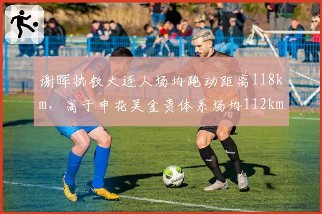 谢晖执教大连人场均跑动距离118km，高于申花吴金贵体系场均112km