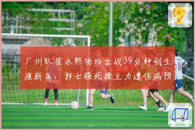 广州队崔永熙场均出战39分钟创生涯新高，郭士强死操主力遭伤病预警拉响争八警报