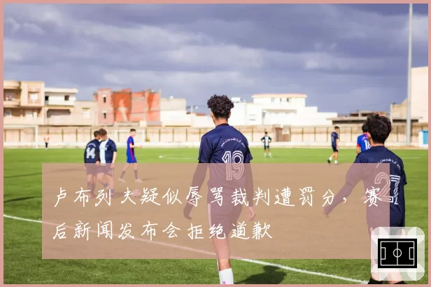 卢布列夫疑似辱骂裁判遭罚分，赛后新闻发布会拒绝道歉
