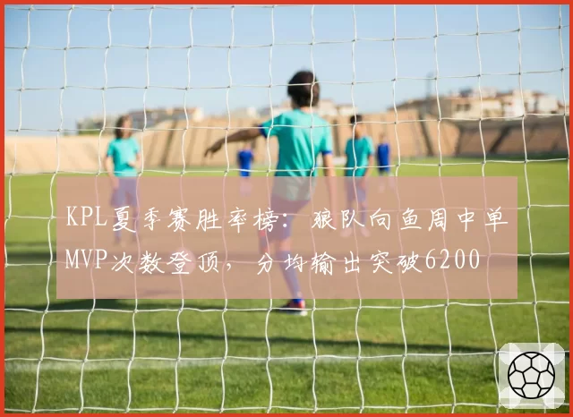 KPL夏季赛胜率榜：狼队向鱼周中单MVP次数登顶，分均输出突破6200