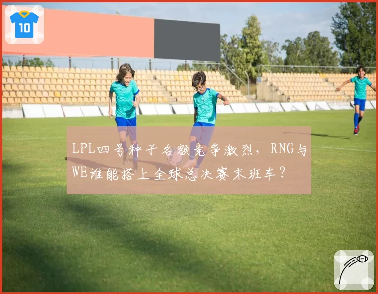 LPL四号种子名额竞争激烈，RNG与WE谁能搭上全球总决赛末班车？