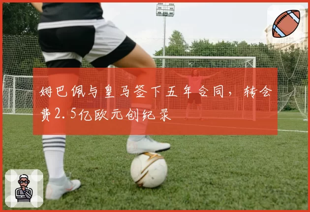 姆巴佩与皇马签下五年合同，转会费2.5亿欧元创纪录