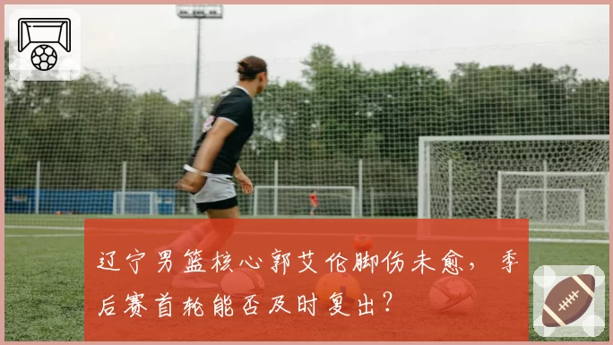 辽宁男篮核心郭艾伦脚伤未愈，季后赛首轮能否及时复出？