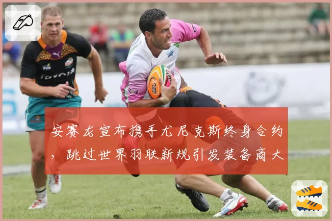 安赛龙宣布携手尤尼克斯终身合约，跳过世界羽联新规引发装备商大战