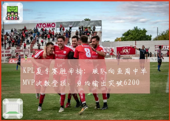 KPL夏季赛胜率榜：狼队向鱼周中单MVP次数登顶，分均输出突破6200