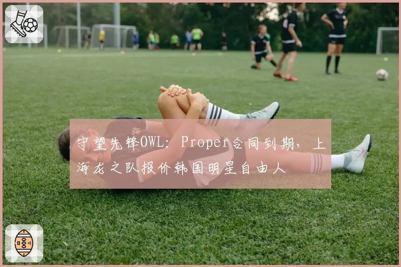 守望先锋OWL：Proper合同到期，上海龙之队报价韩国明星自由人