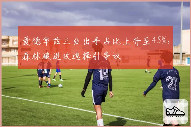 爱德华兹三分出手占比上升至45%，森林狼进攻选择引争议