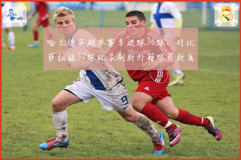 哈兰德英超单赛季进球36球，对比萨拉赫32球纪录刷新外籍球员新高