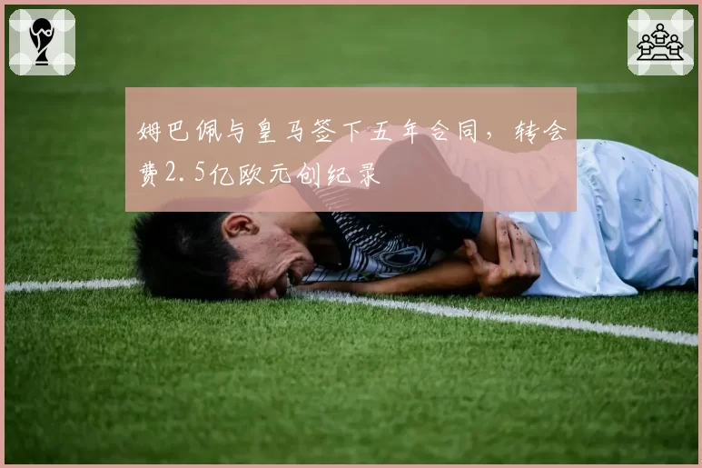 姆巴佩与皇马签下五年合同，转会费2.5亿欧元创纪录