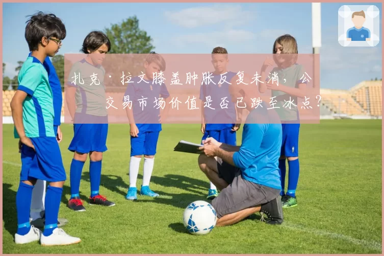 扎克·拉文膝盖肿胀反复未消，公牛交易市场价值是否已跌至冰点？