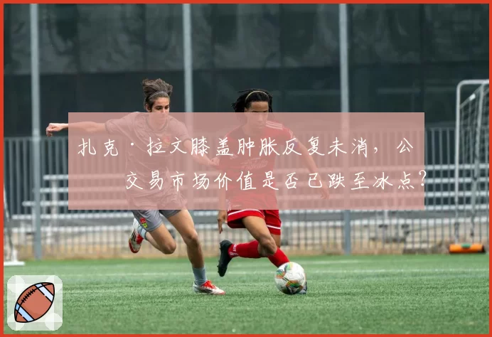 扎克·拉文膝盖肿胀反复未消，公牛交易市场价值是否已跌至冰点？