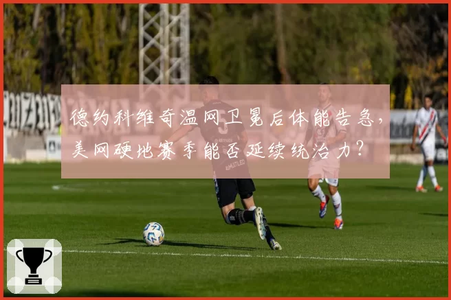 德约科维奇温网卫冕后体能告急,美网硬地赛季能否延续统治力?