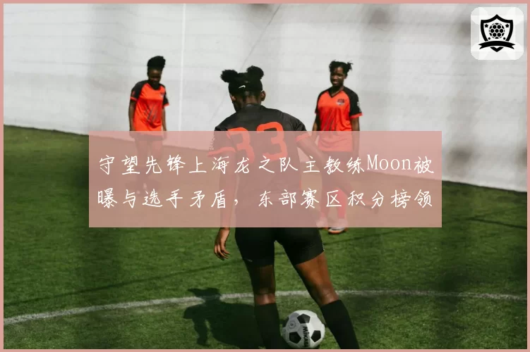 守望先锋上海龙之队主教练Moon被曝与选手矛盾,东部赛区积分榜领头羊或换帅