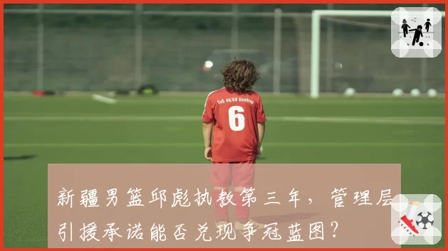 新疆男篮邱彪执教第三年，管理层引援承诺能否兑现争冠蓝图？