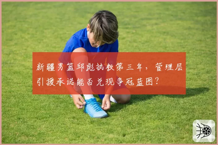 新疆男篮邱彪执教第三年，管理层引援承诺能否兑现争冠蓝图？