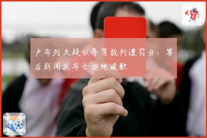 卢布列夫疑似辱骂裁判遭罚分,赛后新闻发布会拒绝道歉