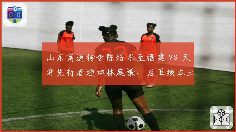 山东高速转会陈培东至福建 vs 天津先行者迎回林庭谦，后卫线本土化改造路径对比