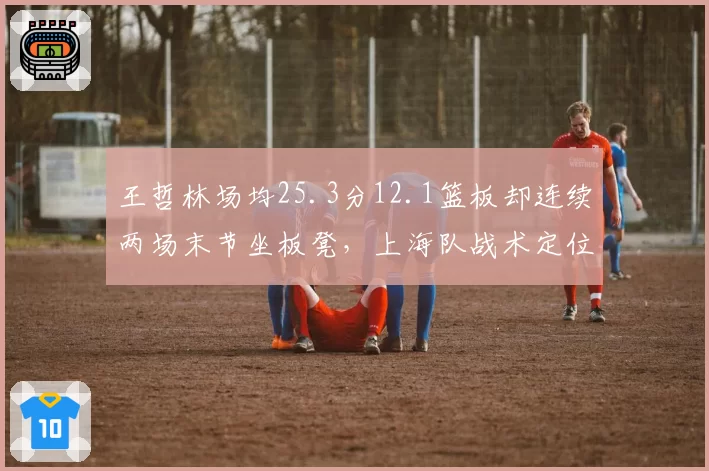 王哲林场均25.3分12.1篮板却连续两场末节坐板凳,上海队战术定位矛盾?