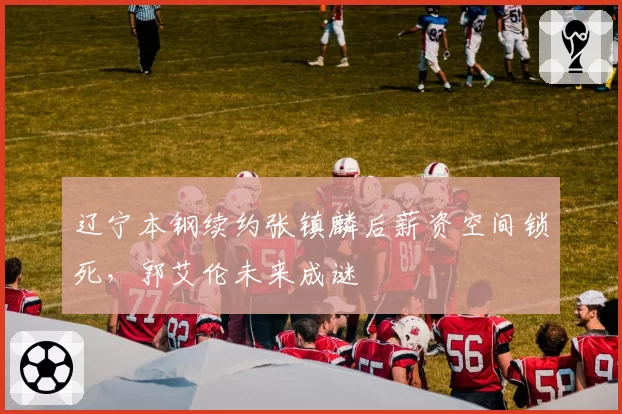 辽宁本钢续约张镇麟后薪资空间锁死，郭艾伦未来成谜