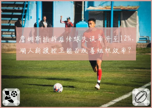 詹姆斯挡拆后传球失误率升至12%，湖人新援控卫能否改善组织效率？