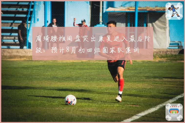 周琦腰椎间盘突出康复进入最后阶段，预计8月初回归国家队集训