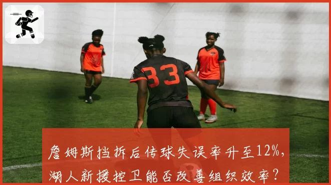 詹姆斯挡拆后传球失误率升至12%,湖人新援控卫能否改善组织效率?