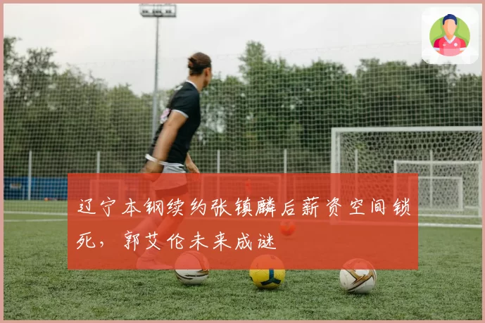 辽宁本钢续约张镇麟后薪资空间锁死，郭艾伦未来成谜