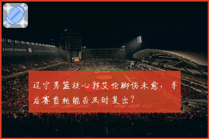 辽宁男篮核心郭艾伦脚伤未愈，季后赛首轮能否及时复出？