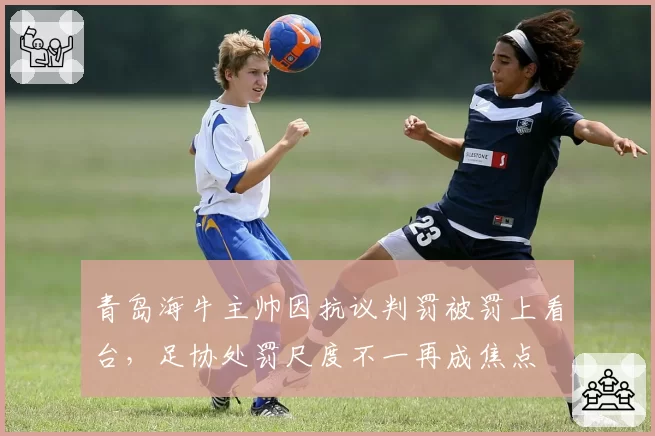 青岛海牛主帅因抗议判罚被罚上看台，足协处罚尺度不一再成焦点